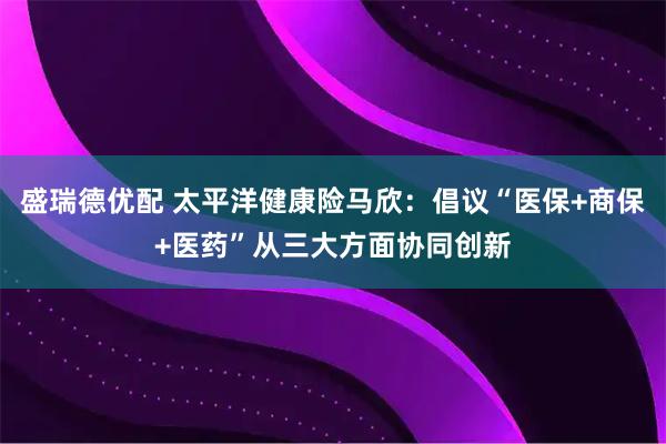 盛瑞德优配 太平洋健康险马欣：倡议“医保+商保+医药”从三大方面协同创新