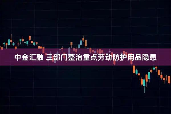 中金汇融 三部门整治重点劳动防护用品隐患