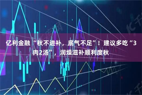 亿利金融 “秋不进补，底气不足”！建议多吃“3肉2汤”，润燥滋补顺利度秋