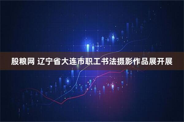 股粮网 辽宁省大连市职工书法摄影作品展开展