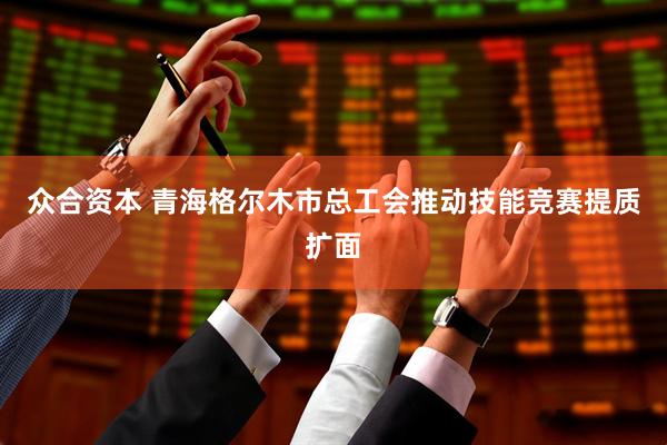 众合资本 青海格尔木市总工会推动技能竞赛提质扩面