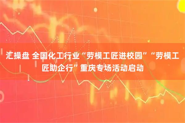 汇操盘 全国化工行业“劳模工匠进校园”“劳模工匠助企行”重庆专场活动启动