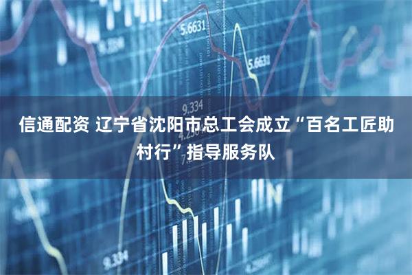 信通配资 辽宁省沈阳市总工会成立“百名工匠助村行”指导服务队
