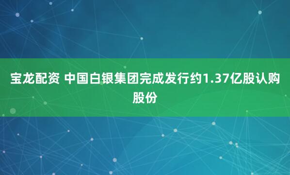 宝龙配资 中国白银集团完成发行约1.37亿股认购股份