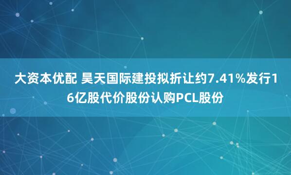 大资本优配 昊天国际建投拟折让约7.41%发行16亿股代价股份认购PCL股份