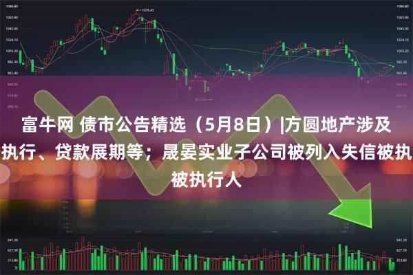 富牛网 债市公告精选（5月8日）|方圆地产涉及诉讼执行、贷款展期等；晟晏实业子公司被列入失信被执行人