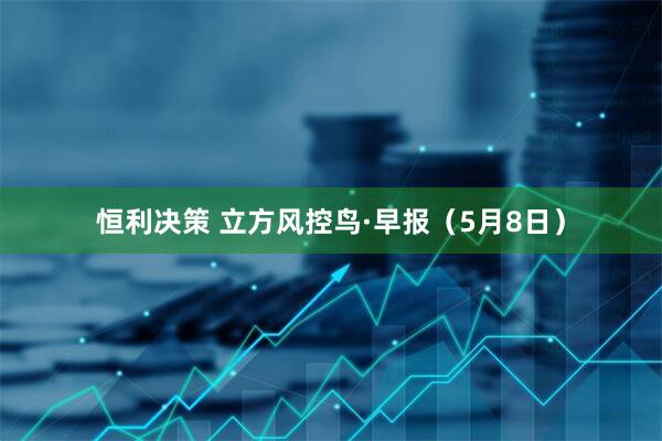 恒利决策 立方风控鸟·早报（5月8日）
