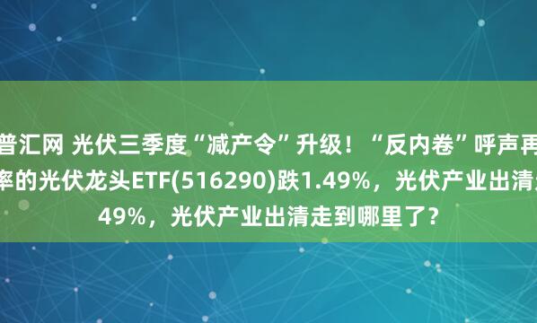 普汇网 光伏三季度“减产令”升级！“反内卷”呼声再加大，低费率的光伏龙头ETF(516290)跌1.49%，光伏产业出清走到哪里了？
