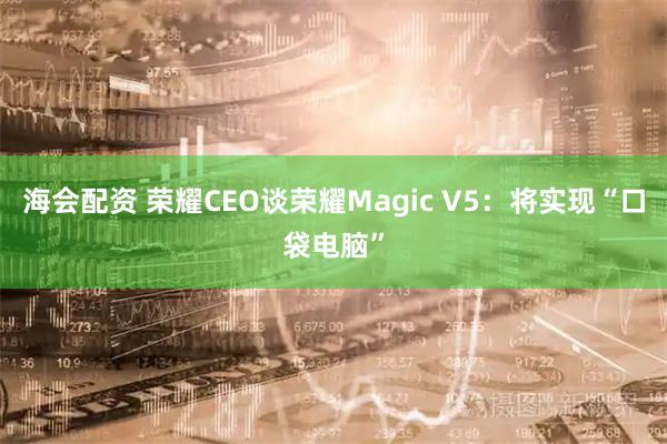 海会配资 荣耀CEO谈荣耀Magic V5：将实现“口袋电脑”
