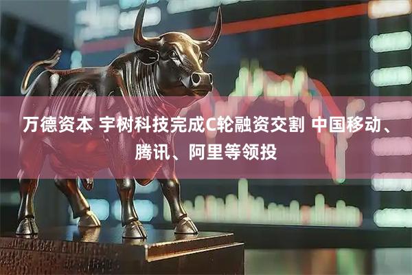 万德资本 宇树科技完成C轮融资交割 中国移动、腾讯、阿里等领投