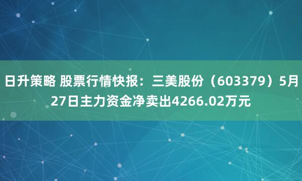 日升策略 股票行情快报：三美股份（603379）5月27日主力资金净卖出4266.02万元