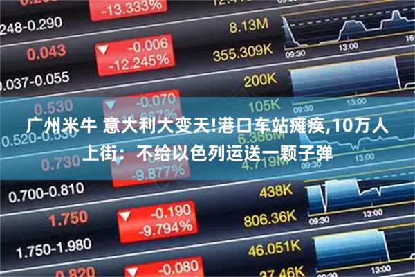 广州米牛 意大利大变天!港口车站瘫痪,10万人上街：不给以色列运送一颗子弹