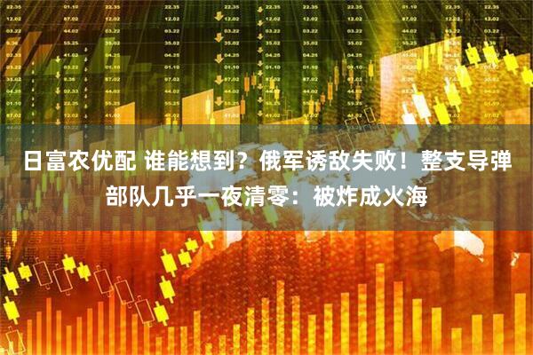 日富农优配 谁能想到？俄军诱敌失败！整支导弹部队几乎一夜清零：被炸成火海