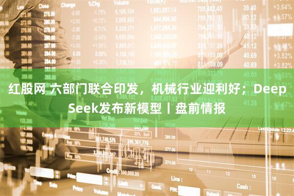 红股网 六部门联合印发，机械行业迎利好；DeepSeek发布新模型丨盘前情报