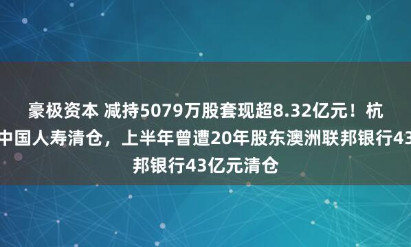 豪极资本 减持5079万股套现超8.32亿元！杭州银行遭中国人寿清仓，上半年曾遭20年股东澳洲联邦银行43亿元清仓