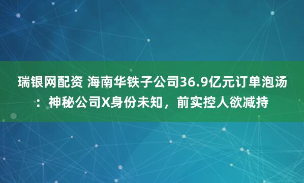 瑞银网配资 海南华铁子公司36.9亿元订单泡汤：神秘公司X身份未知，前实控人欲减持