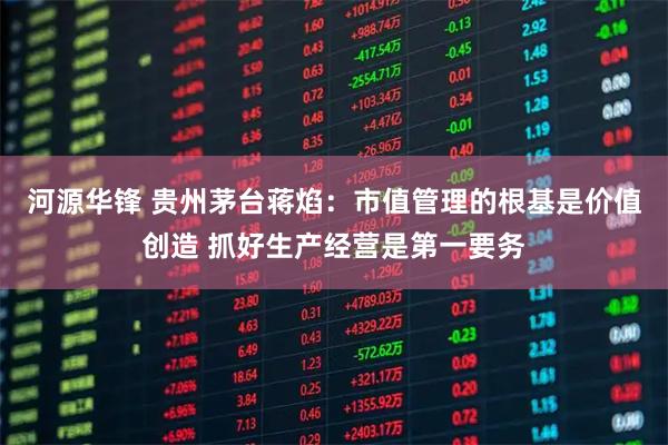 河源华锋 贵州茅台蒋焰：市值管理的根基是价值创造 抓好生产经营是第一要务