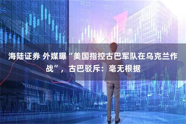 海陆证券 外媒曝“美国指控古巴军队在乌克兰作战”，古巴驳斥：毫无根据