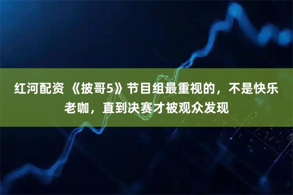 红河配资 《披哥5》节目组最重视的，不是快乐老咖，直到决赛才被观众发现