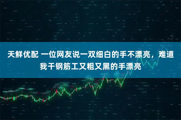 天鲜优配 一位网友说一双细白的手不漂亮，难道我干钢筋工又粗又黑的手漂亮