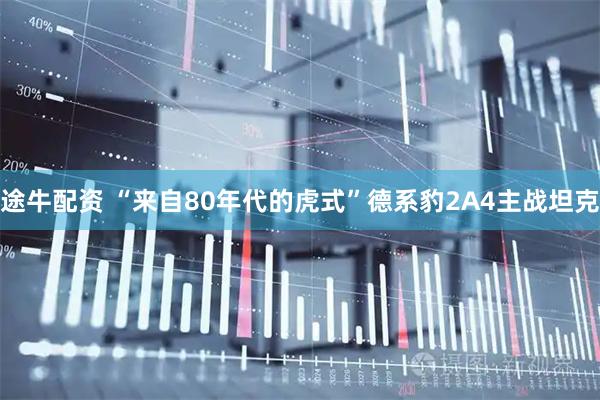 途牛配资 “来自80年代的虎式”德系豹2A4主战坦克