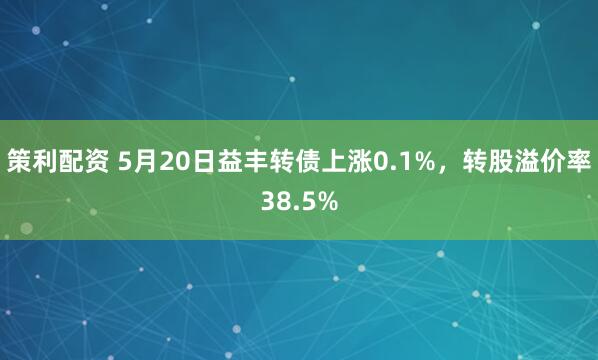 策利配资 5月20日益丰转债上涨0.1%，转股溢价率38.5%