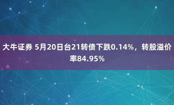 大牛证券 5月20日台21转债下跌0.14%，转股溢价率84.95%