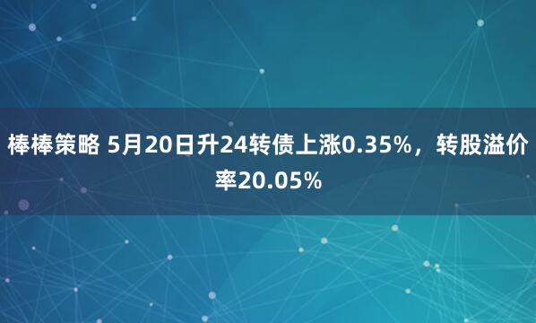 棒棒策略 5月20日升24转债上涨0.35%，转股溢价率20.05%