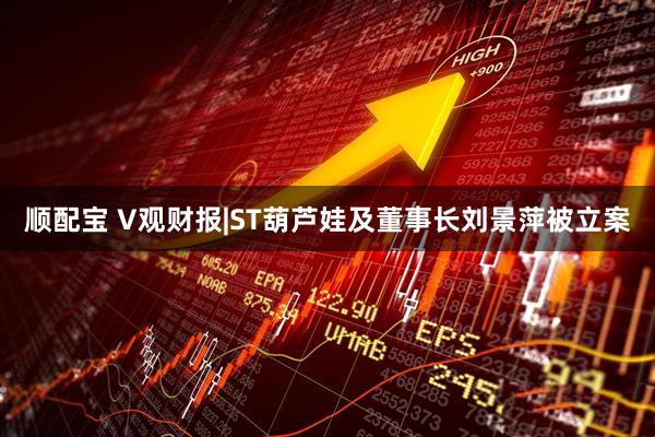 顺配宝 V观财报|ST葫芦娃及董事长刘景萍被立案