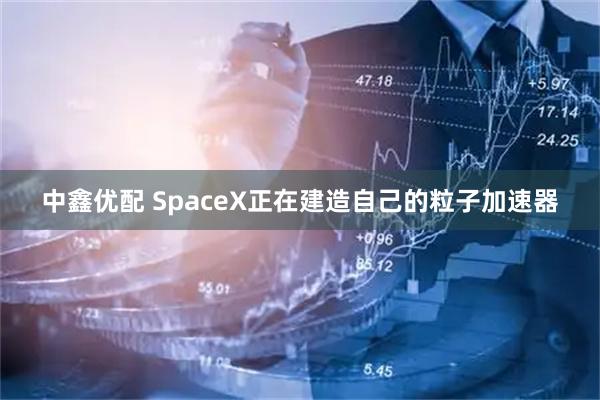 中鑫优配 SpaceX正在建造自己的粒子加速器