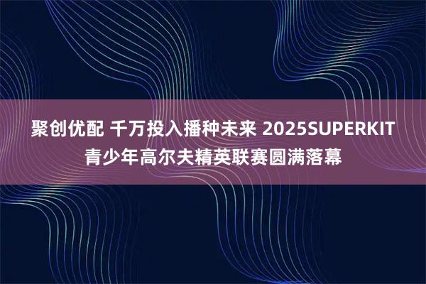 聚创优配 千万投入播种未来 2025SUPERKIT青少年高尔夫精英联赛圆满落幕