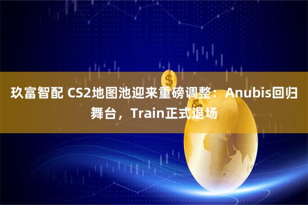 玖富智配 CS2地图池迎来重磅调整：Anubis回归舞台，Train正式退场
