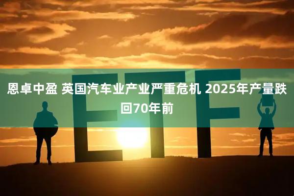 恩卓中盈 英国汽车业产业严重危机 2025年产量跌回70年前