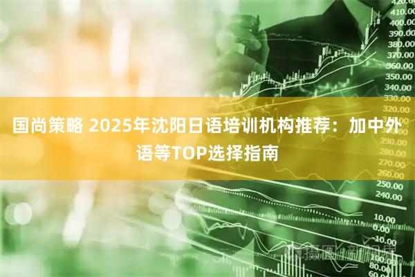 国尚策略 2025年沈阳日语培训机构推荐：加中外语等TOP选择指南