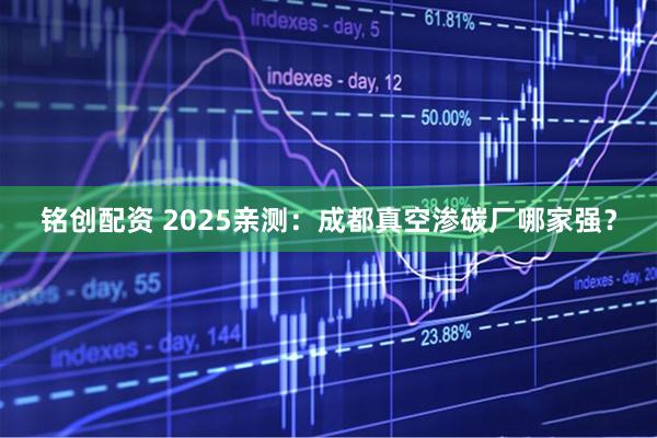 铭创配资 2025亲测：成都真空渗碳厂哪家强？