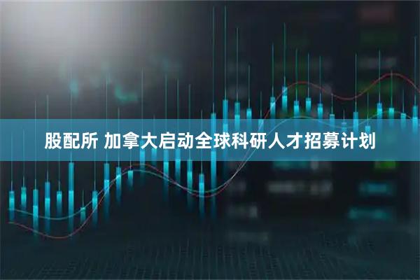 股配所 加拿大启动全球科研人才招募计划