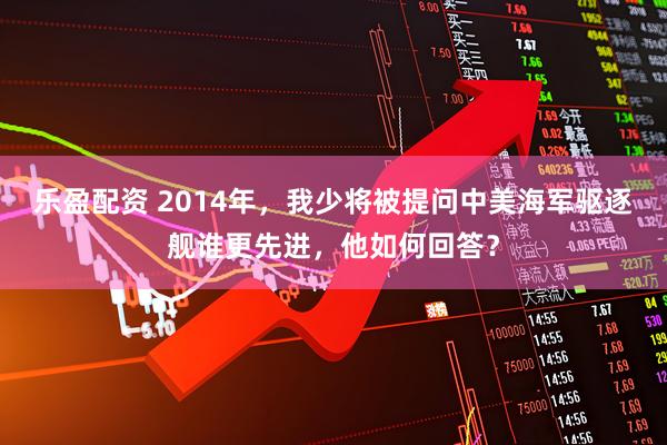 乐盈配资 2014年，我少将被提问中美海军驱逐舰谁更先进，他如何回答？