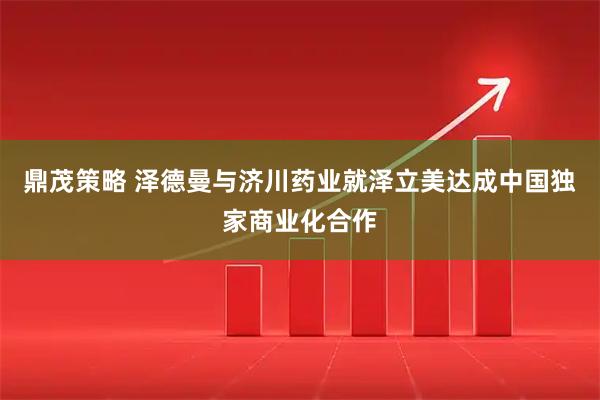 鼎茂策略 泽德曼与济川药业就泽立美达成中国独家商业化合作