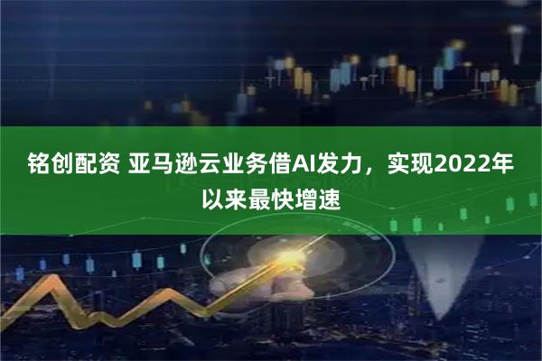 铭创配资 亚马逊云业务借AI发力，实现2022年以来最快增速