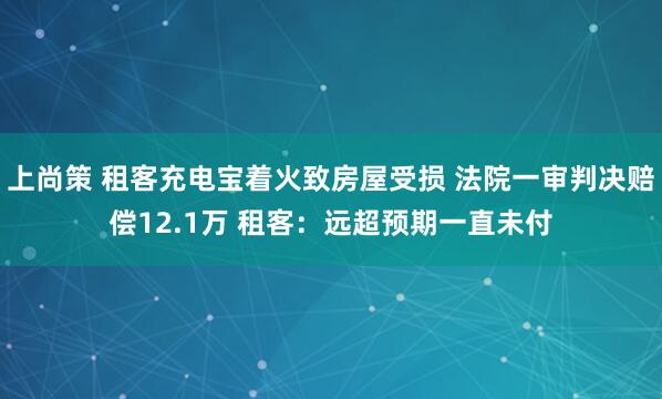 上尚策 租客充电宝着火致房屋受损 法院一审判决赔偿12.1万 租客：远超预期一直未付