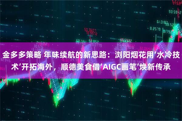 金多多策略 年味续航的新思路：浏阳烟花用‘水冷技术’开拓海外，顺德美食借‘AIGC画笔’焕新传承